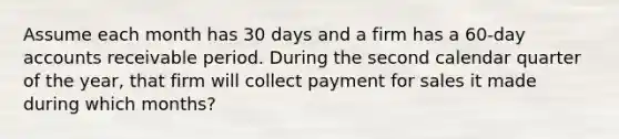 Assume each month has 30 days and a firm has a 60-day accounts receivable period. During the second calendar quarter of the year, that firm will collect payment for sales it made during which months?