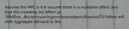 Assume the MPC is 0.6 assume there is a multiplier effect and that the crowding out effect us 10 billon. An increase in government purchases of20 billion will shift Aggregate demand to the