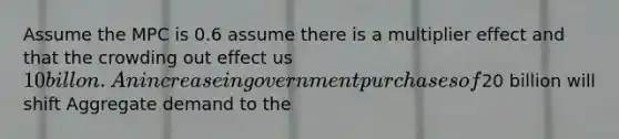 Assume the MPC is 0.6 assume there is a multiplier effect and that the crowding out effect us 10 billon. An increase in government purchases of20 billion will shift Aggregate demand to the