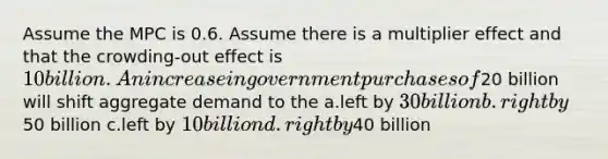 Assume the MPC is 0.6. Assume there is a multiplier effect and that the crowding-out effect is 10 billion. An increase in government purchases of20 billion will shift aggregate demand to the a.left by 30 billion b.right by50 billion c.left by 10 billion d.right by40 billion