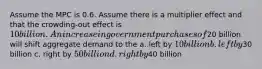 Assume the MPC is 0.6. Assume there is a multiplier effect and that the crowding-out effect is 10 billion. An increase in government purchases of20 billion will shift aggregate demand to the a. left by 10 billion b. left by30 billion c. right by 50 billion d. right by40 billion