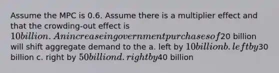 Assume the MPC is 0.6. Assume there is a multiplier effect and that the crowding-out effect is 10 billion. An increase in government purchases of20 billion will shift aggregate demand to the a. left by 10 billion b. left by30 billion c. right by 50 billion d. right by40 billion