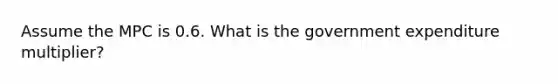 Assume the MPC is 0.6. What is the government expenditure multiplier?