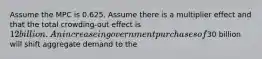 Assume the MPC is 0.625. Assume there is a multiplier effect and that the total crowding-out effect is 12 billion. An increase in government purchases of30 billion will shift aggregate demand to the