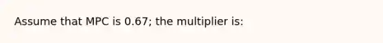 Assume that MPC is 0.67; the multiplier is: