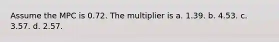 Assume the MPC is 0.72. The multiplier is a. 1.39. b. 4.53. c. 3.57. d. 2.57.