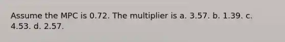 Assume the MPC is 0.72. The multiplier is a. 3.57. b. 1.39. c. 4.53. d. 2.57.