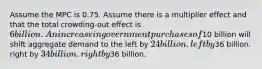 Assume the MPC is 0.75. Assume there is a multiplier effect and that the total crowding-out effect is 6 billion. An increase in government purchases of10 billion will shift aggregate demand to the left by 24 billion. left by36 billion. right by 34 billion. right by36 billion.