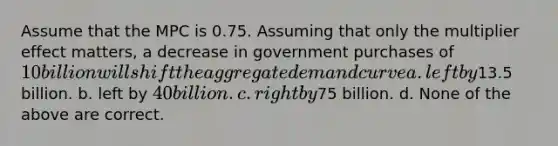 Assume that the MPC is 0.75. Assuming that only the multiplier effect matters, a decrease in government purchases of 10 billion will shift the aggregate demand curve a. left by13.5 billion. b. left by 40 billion. c. right by75 billion. d. None of the above are correct.