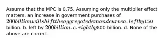 Assume that the MPC is 0.75. Assuming only the multiplier effect matters, an increase in government purchases of 200 billion will shift the aggregate demand curve a. left by150 billion. b. left by 200 billion. c. right by800 billion. d. None of the above are correct.