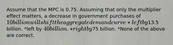 Assume that the MPC is 0.75. Assuming that only the multiplier effect matters, a decrease in government purchases of 10 billion will shift the aggregate demand curve *left by13.5 billion. *left by 40 billion. *right by75 billion. *None of the above are correct.