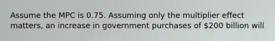 Assume the MPC is 0.75. Assuming only the multiplier effect matters, an increase in government purchases of 200 billion will