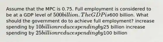 Assume that the MPC is 0.75. Full employment is considered to be at a GDP level of 500 billion. The GDP is600 billion. What should the government do to achieve full employment? increase spending by 10 billion reduce spending by25 billion increase spending by 25 billion reduce spending by100 billion