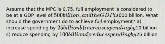 Assume that the MPC is 0.75, full employment is considered to be at a GDP level of 500 billion, and the GDP is600 billion. What should the government do to achieve full employment? a) increase spending by 25 billion b) increase spending by10 billion c) reduce spending by 100 billion d) reduce spending by25 billion