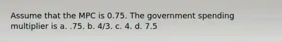 Assume that the MPC is 0.75. The government spending multiplier is a. .75. b. 4/3. c. 4. d. 7.5