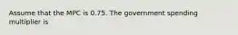 Assume that the MPC is 0.75. The government spending multiplier is