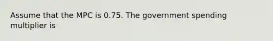 Assume that the MPC is 0.75. The government spending multiplier is