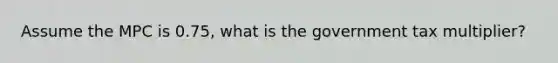 Assume the MPC is 0.75, what is the government tax multiplier?