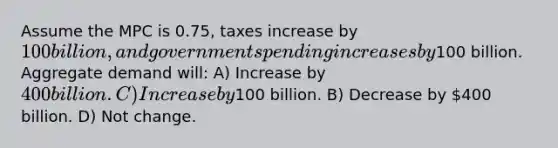 Assume the MPC is 0.75, taxes increase by 100 billion, and government spending increases by100 billion. Aggregate demand will: A) Increase by 400 billion. C) Increase by100 billion. B) Decrease by 400 billion. D) Not change.