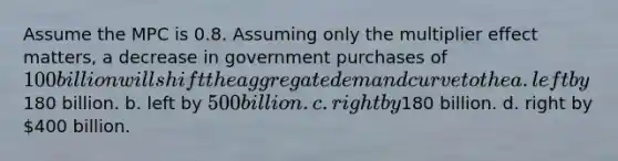 Assume the MPC is 0.8. Assuming only the multiplier effect matters, a decrease in government purchases of 100 billion will shift the aggregate demand curve to the a. left by180 billion. b. left by 500 billion. c. right by180 billion. d. right by 400 billion.