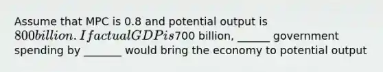 Assume that MPC is 0.8 and potential output is 800 billion. If actual GDP is700 billion, ______ government spending by _______ would bring the economy to potential output