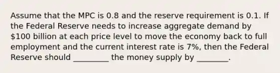 Assume that the MPC is 0.8 and the reserve requirement is 0.1. If the Federal Reserve needs to increase aggregate demand by 100 billion at each price level to move the economy back to full employment and the current interest rate is 7%, then the Federal Reserve should _________ the money supply by ________.