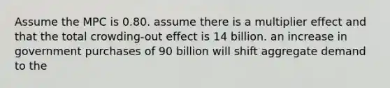 Assume the MPC is 0.80. assume there is a multiplier effect and that the total crowding-out effect is 14 billion. an increase in government purchases of 90 billion will shift aggregate demand to the