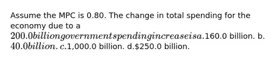 Assume the MPC is 0.80. The change in total spending for the economy due to a 200.0 billion government spending increase is a.160.0 billion. b.40.0 billion. c.1,000.0 billion. d.250.0 billion.