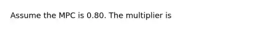 Assume the MPC is 0.80. The multiplier is