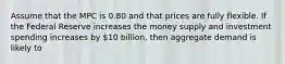 Assume that the MPC is 0.80 and that prices are fully flexible. If the Federal Reserve increases the money supply and investment spending increases by 10 billion, then aggregate demand is likely to