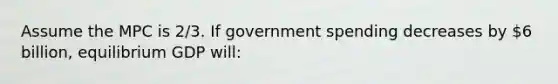 Assume the MPC is 2/3. If government spending decreases by 6 billion, equilibrium GDP will: