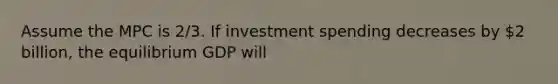 Assume the MPC is 2/3. If investment spending decreases by 2 billion, the equilibrium GDP will