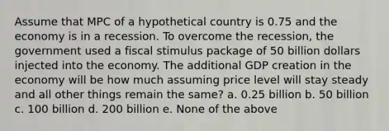 Assume that MPC of a hypothetical country is 0.75 and the economy is in a recession. To overcome the recession, the government used a fiscal stimulus package of 50 billion dollars injected into the economy. The additional GDP creation in the economy will be how much assuming price level will stay steady and all other things remain the same? a. 0.25 billion b. 50 billion c. 100 billion d. 200 billion e. None of the above