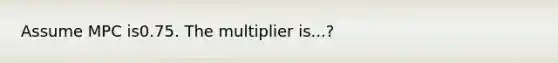 Assume MPC is0.75. The multiplier is...?