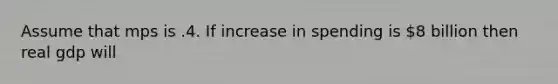 Assume that mps is .4. If increase in spending is 8 billion then real gdp will