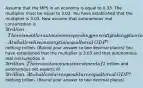 Assume that the MPS in an economy is equal to 0.33. The multiplier must be equal to 3.03. You have established that the multiplier is 3.03. Now assume that autonomous real consumption is ​3 trillion. There is no other autonomous spending presently taking place in the economy. At what level is consumption equal to real​ GDP? ​ nothing trillion. ​(Round your answer to two decimal​ places) You have established that the multiplier is 3.03 and that autonomous real consumption is ​3 trillion. There is autonomous investment of ​2 trillion and autonomous net exports of ​2 trillion. At what level are expenditures equal to real​ GDP? ​ nothing trillion. ​(Round your answer to two decimal​ places)