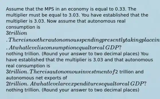 Assume that the MPS in an economy is equal to 0.33. The multiplier must be equal to 3.03. You have established that the multiplier is 3.03. Now assume that autonomous real consumption is ​3 trillion. There is no other autonomous spending presently taking place in the economy. At what level is consumption equal to real​ GDP? ​ nothing trillion. ​(Round your answer to two decimal​ places) You have established that the multiplier is 3.03 and that autonomous real consumption is ​3 trillion. There is autonomous investment of ​2 trillion and autonomous net exports of ​2 trillion. At what level are expenditures equal to real​ GDP? ​ nothing trillion. ​(Round your answer to two decimal​ places)