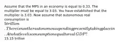 Assume that the MPS in an economy is equal to 0.33. The multiplier must be equal to 3.03. You have established that the multiplier is 3.03. Now assume that autonomous real consumption is ​5 trillion. There is no other autonomous spending presently taking place in the economy. At what level is consumption equal to real​GDP? ​15.15 trillion