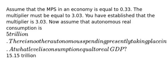 Assume that the MPS in an economy is equal to 0.33. The multiplier must be equal to 3.03. You have established that the multiplier is 3.03. Now assume that autonomous real consumption is ​5 trillion. There is no other autonomous spending presently taking place in the economy. At what level is consumption equal to real​GDP? ​15.15 trillion