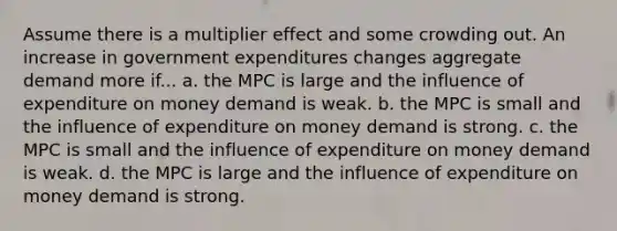 Assume there is a multiplier effect and some crowding out. An increase in government expenditures changes aggregate demand more if... a. the MPC is large and the influence of expenditure on money demand is weak. b. the MPC is small and the influence of expenditure on money demand is strong. c. the MPC is small and the influence of expenditure on money demand is weak. d. the MPC is large and the influence of expenditure on money demand is strong.