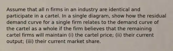 Assume that all n firms in an industry are identical and participate in a cartel. In a single diagram, show how the residual demand curve for a single firm relates to the demand curve of the cartel as a whole if the firm believes that the remaining cartel firms will maintain (i) the cartel price; (ii) their current output; (iii) their current market share.