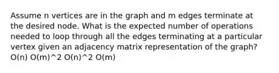 Assume n vertices are in the graph and m edges terminate at the desired node. What is the expected number of operations needed to loop through all the edges terminating at a particular vertex given an adjacency matrix representation of the graph? O(n) O(m)^2 O(n)^2 O(m)