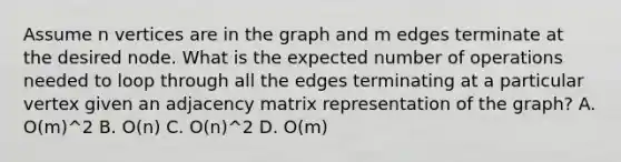 Assume n vertices are in the graph and m edges terminate at the desired node. What is the expected number of operations needed to loop through all the edges terminating at a particular vertex given an adjacency matrix representation of the graph? A. O(m)^2 B. O(n) C. O(n)^2 D. O(m)