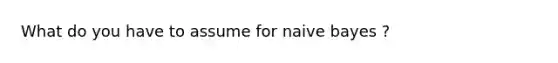 What do you have to assume for naive bayes ?