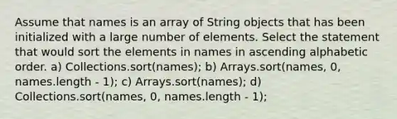 Assume that names is an array of String objects that has been initialized with a large number of elements. Select the statement that would sort the elements in names in ascending alphabetic order. a) Collections.sort(names); b) Arrays.sort(names, 0, names.length - 1); c) Arrays.sort(names); d) Collections.sort(names, 0, names.length - 1);