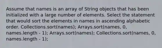 Assume that names is an array of String objects that has been initialized with a large number of elements. Select the statement that would sort the elements in names in ascending alphabetic order. Collections.sort(names); Arrays.sort(names, 0, names.length - 1); Arrays.sort(names); Collections.sort(names, 0, names.length - 1);