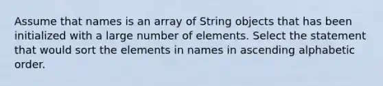 Assume that names is an array of String objects that has been initialized with a large number of elements. Select the statement that would sort the elements in names in ascending alphabetic order.