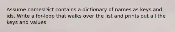 Assume namesDict contains a dictionary of names as keys and ids. Write a for-loop that walks over the list and prints out all the keys and values