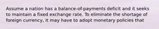 Assume a nation has a balance-of-payments deficit and it seeks to maintain a fixed exchange rate. To eliminate the shortage of foreign currency, it may have to adopt monetary policies that