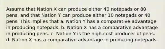 Assume that Nation X can produce either 40 notepads or 80 pens, and that Nation Y can produce either 10 notepads or 40 pens. This implies that a. Nation Y has a comparative advantage in producing notepads. b. Nation X has a comparative advantage in producing pens. c. Nation Y is the high-cost producer of pens. d. Nation X has a comparative advantage in producing notepads.